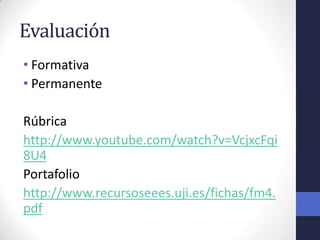 Evaluación
• Formativa
• Permanente

Rúbrica
http://www.youtube.com/watch?v=VcjxcFqi
8U4
Portafolio
http://www.recursoseees.uji.es/fichas/fm4.
pdf
 