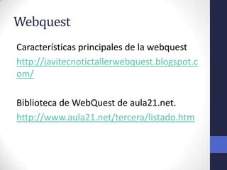 Webquest
Características principales de la webquest
http://javitecnotictallerwebquest.blogspot.c
om/

Biblioteca de WebQuest de aula21.net.
http://www.aula21.net/tercera/listado.htm
 