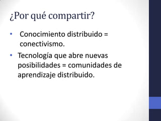 ¿Por qué compartir?
• Conocimiento distribuido =
   conectivismo.
• Tecnología que abre nuevas
  posibilidades = comunidades de
  aprendizaje distribuido.
 