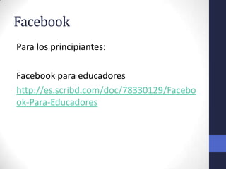 Facebook
Para los principiantes:

Facebook para educadores
http://es.scribd.com/doc/78330129/Facebo
ok-Para-Educadores
 