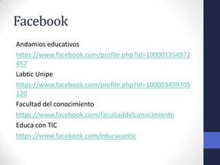 Facebook
Andamios educativos
https://www.facebook.com/profile.php?id=100001354972
457
Labtic Unipe
https://www.facebook.com/profile.php?id=100003439705
120
Facultad del conocimiento
https://www.facebook.com/facultaddelconocimiento
Educa con TIC
https://www.facebook.com/educacontic
 