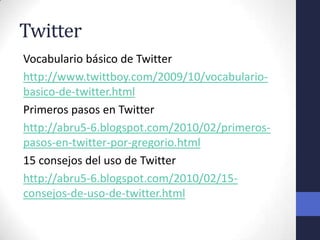 Twitter
Vocabulario básico de Twitter
http://www.twittboy.com/2009/10/vocabulario-
basico-de-twitter.html
Primeros pasos en Twitter
http://abru5-6.blogspot.com/2010/02/primeros-
pasos-en-twitter-por-gregorio.html
15 consejos del uso de Twitter
http://abru5-6.blogspot.com/2010/02/15-
consejos-de-uso-de-twitter.html
 