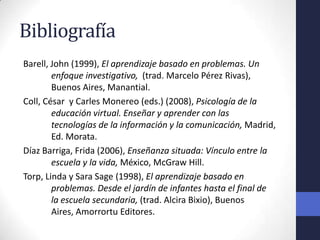 Bibliografía
Barell, John (1999), El aprendizaje basado en problemas. Un
        enfoque investigativo, (trad. Marcelo Pérez Rivas),
        Buenos Aires, Manantial.
Coll, César y Carles Monereo (eds.) (2008), Psicología de la
        educación virtual. Enseñar y aprender con las
        tecnologías de la información y la comunicación, Madrid,
        Ed. Morata.
Díaz Barriga, Frida (2006), Enseñanza situada: Vínculo entre la
        escuela y la vida, México, McGraw Hill.
Torp, Linda y Sara Sage (1998), El aprendizaje basado en
        problemas. Desde el jardín de infantes hasta el final de
        la escuela secundaria, (trad. Alcira Bixio), Buenos
        Aires, Amorrortu Editores.
 
