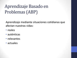 Aprendizaje Basado en
Problemas (ABP)

Aprendizaje mediante situaciones cotidianas que
afectan nuestras vidas:
• reales
• auténticas
• relevantes
• actuales
 