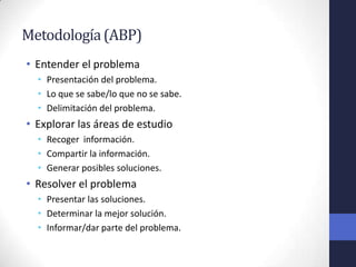 Metodología (ABP)
• Entender el problema
  • Presentación del problema.
  • Lo que se sabe/lo que no se sabe.
  • Delimitación del problema.
• Explorar las áreas de estudio
  • Recoger información.
  • Compartir la información.
  • Generar posibles soluciones.
• Resolver el problema
  • Presentar las soluciones.
  • Determinar la mejor solución.
  • Informar/dar parte del problema.
 