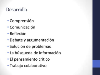 Desarrolla

• Comprensión
• Comunicación
• Reflexión
• Debate y argumentación
• Solución de problemas
• La búsqueda de información
• El pensamiento crítico
• Trabajo colaborativo
 