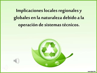 Implicaciones locales regionales y
globales en la naturaleza debido a la
operación de sistemas técnicos.

 