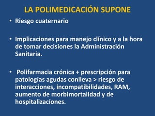 LA POLIMEDICACIÓN SUPONE
• Riesgo cuaternario
• Implicaciones para manejo clínico y a la hora
de tomar decisiones la Administración
Sanitaria.
• Polifarmacia crónica + prescripción para
patologías agudas conlleva > riesgo de
interacciones, incompatibilidades, RAM,
aumento de morbimortalidad y de
hospitalizacíones.
 