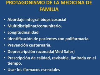 PROTAGONISMO DE LA MEDICINA DE
FAMILIA
• Abordaje integral biopsicosocial
• Multidisciplinar/comunitario.
• Longitudinalidad
• Identificación de pacientes con polifarmacia.
• Prevención cuaternaria.
• Deprescripción razonada(Med Safer)
• Prescripción de calidad, revisable, limitada en el
tiempo.
• Usar los fármacos esenciales
 