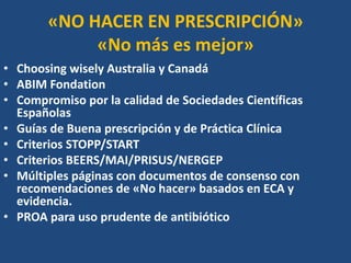 «NO HACER EN PRESCRIPCIÓN»
«No más es mejor»
• Choosing wisely Australia y Canadá
• ABIM Fondation
• Compromiso por la calidad de Sociedades Científicas
Españolas
• Guías de Buena prescripción y de Práctica Clínica
• Criterios STOPP/START
• Criterios BEERS/MAI/PRISUS/NERGEP
• Múltiples páginas con documentos de consenso con
recomendaciones de «No hacer» basados en ECA y
evidencia.
• PROA para uso prudente de antibiótico
 