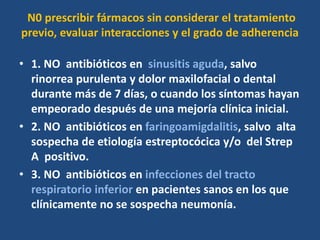 N0 prescribir fármacos sin considerar el tratamiento
previo, evaluar interacciones y el grado de adherencia
• 1. NO antibióticos en sinusitis aguda, salvo
rinorrea purulenta y dolor maxilofacial o dental
durante más de 7 días, o cuando los síntomas hayan
empeorado después de una mejoría clínica inicial.
• 2. NO antibióticos en faringoamigdalitis, salvo alta
sospecha de etiología estreptocócica y/o del Strep
A positivo.
• 3. NO antibióticos en infecciones del tracto
respiratorio inferior en pacientes sanos en los que
clínicamente no se sospecha neumonía.
 