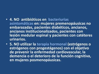 • 4. NO antibióticos en bacteriurias
asintomáticas en: mujeres premenopáusicas no
embarazadas, pacientes diabéticos, ancianos,
ancianos institucionalizados, pacientes con
lesión medular espinal y pacientes con catéteres
urinarios.
• 5. NO utilizar la terapia hormonal (estrógenos o
estrógenos con progestágenos) con el objetivo
de prevenir la enfermedad cardiovascular, la
demencia o el deterioro de la función cognitiva,
en mujeres posmenopáusicas.
 