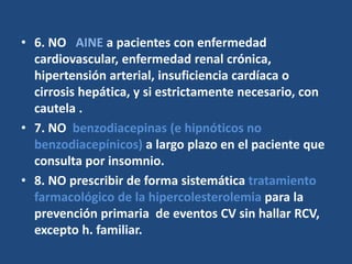 • 6. NO AINE a pacientes con enfermedad
cardiovascular, enfermedad renal crónica,
hipertensión arterial, insuficiencia cardíaca o
cirrosis hepática, y si estrictamente necesario, con
cautela .
• 7. NO benzodiacepinas (e hipnóticos no
benzodiacepínicos) a largo plazo en el paciente que
consulta por insomnio.
• 8. NO prescribir de forma sistemática tratamiento
farmacológico de la hipercolesterolemia para la
prevención primaria de eventos CV sin hallar RCV,
excepto h. familiar.
 