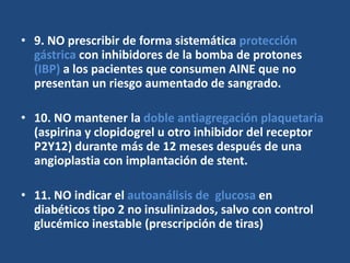 • 9. NO prescribir de forma sistemática protección
gástrica con inhibidores de la bomba de protones
(IBP) a los pacientes que consumen AINE que no
presentan un riesgo aumentado de sangrado.
• 10. NO mantener la doble antiagregación plaquetaria
(aspirina y clopidogrel u otro inhibidor del receptor
P2Y12) durante más de 12 meses después de una
angioplastia con implantación de stent.
• 11. NO indicar el autoanálisis de glucosa en
diabéticos tipo 2 no insulinizados, salvo con control
glucémico inestable (prescripción de tiras)
 