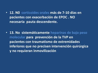 • 12. N0 corticoides orales más de 7-10 días en
pacientes con exacerbación de EPOC . NO
necesaria pauta descendente.
• 13. No sistemáticamente heparinas de bajo peso
molecular para prevención de la TVP en
pacientes con traumatismo de extremidades
inferiores que no precisen intervención quirúrgica
y no requieran inmovilización
 