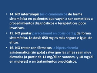 • 14. NO interrumpir los dicumarínicos de forma
sistemática en pacientes que vayan a ser sometidos a
procedimientos diagnósticos o terapéuticos poco
invasivos.
• 15. NO pautar paracetamol en dosis de 1 g de forma
sistemática. La dosis 650 mg es más segura e igual de
eficaz.
• 16. NO tratar con fármacos la hiperuricemia
asintomática (sin gota) salvo que las cifras sean muy
elevadas (a partir de 13 mg/dl en varones, y 10 mg/dl
en mujeres) o en tratamientos oncológicos.
 