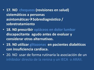 • 17. NO chequeos (revisiones en salud)
sistemáticos a personas
asintomáticasSobrediagnóstico /
sobretratamiento
• 18. N0 prescribir opiáceos en dolor lumbar
discapacitante agudo antes de evaluar y
considerar otras alternativas.
• 19. N0 utilizar glitazonas en pacientes diabéticos
con insuficiencia cardíaca.
• 20. NO usar de forma rutinaria la asociación de un
inhibidor directo de la renina y un IECA o ARAII.
 