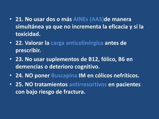 • 21. No usar dos o más AINEs (AAS)de manera
simultánea ya que no incrementa la eficacia y sí la
toxicidad.
• 22. Valorar la carga anticolinérgica antes de
prescribir.
• 23. No usar suplementos de B12, fólico, B6 en
demencias o deterioro cognitivo.
• 24. NO poner Buscapina IM en cólicos nefríticos.
• 25. NO tratamientos antirresortivos en pacientes
con bajo riesgo de fractura.
 