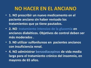 NO HACER EN EL ANCIANO
• 1. NO prescribir un nuevo medicamento en el
paciente anciano sin haber revisado los
tratamientos que ya tiene pautados.
• 2. NO tratamiento intensivo de la glucemia en
ancianos diabéticos. Objetivos de control deben ser
más moderados .
• 3. N0 utilizar sulfonilureas en pacientes ancianos
con insuficiencia renal.
• 4. NO administrar benzodiacepinas de vida media
larga para el tratamiento crónico del insomnio, en
mayores de 65 años.
 
