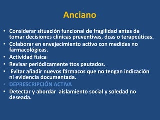 Anciano
• Considerar situación funcional de fragilidad antes de
tomar decisiones clínicas preventivas, dcas o terapeúticas.
• Colaborar en envejecimiento activo con medidas no
farmacológicas.
• Actividad física
• Revisar periódicamente ttos pautados.
• Evitar añadir nuevos fármacos que no tengan indicación
ni evidencia documentada.
• DEPRESCRIPCIÓN ACTIVA
• Detectar y abordar aislamiento social y soledad no
deseada.
 