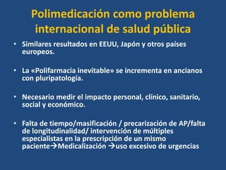Polimedicación como problema
internacional de salud pública
• Similares resultados en EEUU, Japón y otros países
europeos.
• La «Polifarmacia inevitable» se incrementa en ancianos
con pluripatología.
• Necesario medir el impacto personal, clínico, sanitario,
social y económico.
• Falta de tiempo/masificación / precarización de AP/falta
de longitudinalidad/ intervención de múltiples
especialistas en la prescripción de un mismo
pacienteMedicalización uso excesivo de urgencias
 