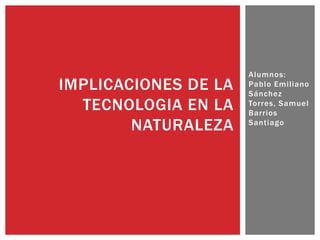 Alumnos:
Pablo Emiliano
Sánchez
Torres, Samuel
Barrios
Santiago
IMPLICACIONES DE LA
TECNOLOGIA EN LA
NATURALEZA
 