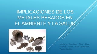 IMPLICACIONES DE LOS
METALES PESADOS EN
EL AMBIENTE Y LA SALUD
Mariana Bautista, Alex Silva,
Rubén Rivas, Luis Pedraza,
Paola Badillo.
 