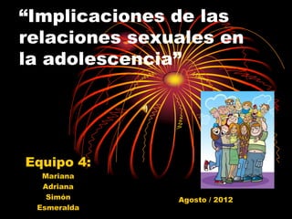 “Implicaciones de las
relaciones sexuales en
la adolescencia”




Equipo 4:
  Mariana
  Adriana
   Simón       Agosto / 2012
 Esmeralda
 