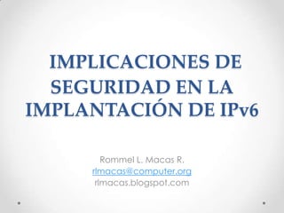 IMPLICACIONES DE SEGURIDAD EN LA IMPLANTACIÓN DE IPv6  Rommel L. Macas R. rlmacas@computer.org rlmacas.blogspot.com 