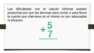 Las dificultades con el calculo informal pueden
producirse por que las técnicas para contar o para llevar
la cuenta que interviene en el mismo no son adecuadas
ni eficaces.
 