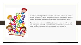 El método vertical para llevar la cuenta tiene varias virtudes, si lo niños
pierden la cuenta al calcular, simplemente pueden contar hacia arriba el
número de entradas que hayan hecho y seguir contado a partir de ahí.
Para problemas como un multiplicando menos como un 7x4, un niño
solo tiene que ir contando hacia atrás en la columna de los siete hasta la
cuarta entrada y encontrar que la respuesta ya esta anotada allí.
 