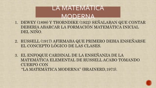 LA MATEMÁTICA
MODERNA
1. DEWEY (1898) Y THORNDIKE (1922) SEÑALABAN QUE CONTAR
DEBERIA ABARCAR LA FORMACIÓN MATEMÁTICA INICIAL
DEL NIÑO.
2. RUSSELL (1917) AFIRMABA QUE PRIMERO DEBIA ENSEÑARSE
EL CONCEPTO LÓGICO DE LAS CLASES.
3. EL ENFOQUE CARDINAL DE LA ENSEÑANZA DE LA
MATEMÁTICA ELEMENTAL DE RUSSELL ACABO TOMANDO
CUERPO CON
“LA MATEMÁTICA MODERNA” (BRAINERD,1973).
 