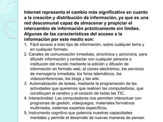 Internet representa el cambio más significativo en cuanto
a la creación y distribución de información, ya que es una
red descomunal capaz de almacenar y propiciar el
intercambio de información prácticamente sin límites.
Algunas de las características del acceso a la
información por este medio son:
1. Fácil acceso a todo tipo de información, sobre cualquier tema y
en cualquier formato.
2. Canales de comunicación inmediata, sincrónica y asíncrona, para
difundir información y contactar con cualquier persona o
institución del mundo mediante la edición y difusión de
información en formato web, el correo electrónico, los servicios
de mensajería inmediata, los foros telemáticos, las
videoconferencias, los blogs y las wiki.
3. Automatización de tareas, mediante la programación de las
actividades que queremos que realicen las computadoras, que
constituyen el cerebro y el corazón de todas las TIC.
4. Interactividad. Las computadoras nos permiten interactuar con
programas de gestión, videojuegos, materiales formativos
multimedia, sistemas expertos específicos.
5. Instrumento cognitivo que potencia nuestras capacidades
mentales y permite el desarrollo de nuevas maneras de pensar.
 