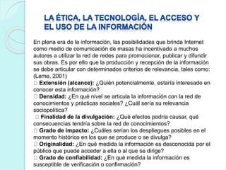 En plena era de la información, las posibilidades que brinda Internet
como medio de comunicación de masas ha incentivado a muchos
autores a utilizar la red de redes para promocionar, publicar y difundir
sus obras. Es por ello que la producción y recepción de la información
se debe articular con determinados criterios de relevancia, tales como:
(Leme, 2001)
Extensión (alcance): ¿Quién potencialmente, estaría interesado en
conocer esta información?
Densidad: ¿En qué nivel se articula la información con la red de
conocimientos y prácticas sociales? ¿Cuál sería su relevancia
sociopolítica?
Finalidad de la divulgación: ¿Qué efectos podría causar, qué
consecuencias tendría sobre la red de conocimientos?
Grado de impacto: ¿Cuáles serían los despliegues posibles en el
momento histórico en los que se produce o se divulga?
Originalidad: ¿En qué medida la información es desconocida por el
público que puede acceder a ella o al que se dirige?
Grado de confiabilidad: ¿En qué medida la información es
susceptible de verificación o confirmación?
 