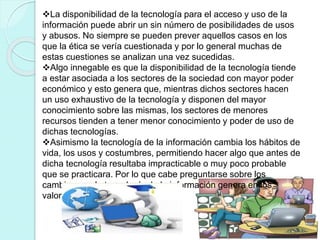 La disponibilidad de la tecnología para el acceso y uso de la
información puede abrir un sin número de posibilidades de usos
y abusos. No siempre se pueden prever aquellos casos en los
que la ética se vería cuestionada y por lo general muchas de
estas cuestiones se analizan una vez sucedidas.
Algo innegable es que la disponibilidad de la tecnología tiende
a estar asociada a los sectores de la sociedad con mayor poder
económico y esto genera que, mientras dichos sectores hacen
un uso exhaustivo de la tecnología y disponen del mayor
conocimiento sobre las mismas, los sectores de menores
recursos tienden a tener menor conocimiento y poder de uso de
dichas tecnologías.
Asimismo la tecnología de la información cambia los hábitos de
vida, los usos y costumbres, permitiendo hacer algo que antes de
dicha tecnología resultaba impracticable o muy poco probable
que se practicara. Por lo que cabe preguntarse sobre los
cambios que la tecnología de la información genera en los
valores éticos.
 