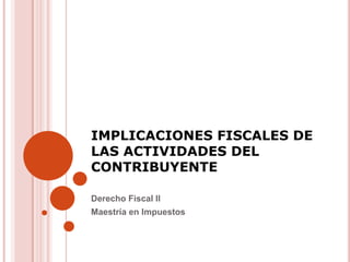 IMPLICACIONES FISCALES DE
LAS ACTIVIDADES DEL
CONTRIBUYENTE

Derecho Fiscal II
Maestría en Impuestos
 