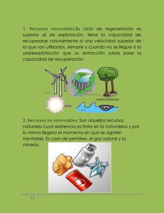 1. Recursos renovables:Su ciclo de regeneración es
superior al de explotación, tiene la capacidad de
recuperarse naturalmente a una velocidad superior de
la que son utilizados, siempre y cuando no se llegue a la
sobreexplotación que su extracción sobre pase la
capacidad de recuperación.

2. Recursos no renovables: Son aquellos recursos
naturales cuya existencia es finita en la naturaleza y por
lo mismo llegara el momento en que se agoten
inevitable. Es caso de petróleo, el gas natural y la
minería.

3

 