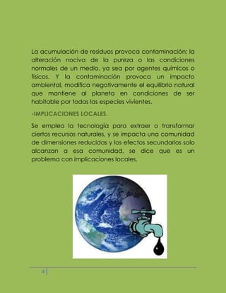 La acumulación de residuos provoca contaminación: la
alteración nociva de la pureza o las condiciones
normales de un medio, ya sea por agentes químicos o
físicos. Y la contaminación provoca un impacto
ambiental, modifica negativamente el equilibrio natural
que mantiene al planeta en condiciones de ser
habitable por todas las especies vivientes.
-IMPLICACIONES LOCALES.
Se emplea la tecnología para extraer o transformar
ciertos recursos naturales, y se impacta una comunidad
de dimensiones reducidas y los efectos secundarios solo
alcanzan a esa comunidad, se dice que es un
problema con implicaciones locales.

4

 