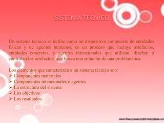 Un sistema técnico se define como un dispositivo compuesto de entidades
físicas y de agentes humanos, es un proceso que incluye artefactos,
entidades concretas, y agentes intencionales que utilizan, diseñan o
controlan los artefactos, que busca una solución de una problemática.
Los elementos que caracterizan a un sistema técnico son:
 Componentes materiales
 Componentes intencionales o agentes
 La estructura del sistema
 Los objetivos
 Los resultados

 
