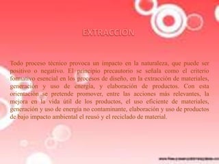 Todo proceso técnico provoca un impacto en la naturaleza, que puede ser
positivo o negativo. El principio precautorio se señala como el criterio
formativo esencial en los procesos de diseño, en la extracción de materiales,
generación y uso de energía, y elaboración de productos. Con esta
orientación se pretende promover, entre las acciones más relevantes, la
mejora en la vida útil de los productos, el uso eficiente de materiales,
generación y uso de energía no contaminante, elaboración y uso de productos
de bajo impacto ambiental el reusó y el reciclado de material.

 