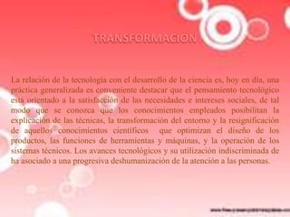 La relación de la tecnología con el desarrollo de la ciencia es, hoy en día, una
práctica generalizada es conveniente destacar que el pensamiento tecnológico
está orientado a la satisfacción de las necesidades e intereses sociales, de tal
modo que se conozca que los conocimientos empleados posibilitan la
explicación de las técnicas, la transformación del entorno y la resignificación
de aquellos conocimientos científicos que optimizan el diseño de los
productos, las funciones de herramientas y máquinas, y la operación de los
sistemas técnicos. Los avances tecnológicos y su utilización indiscriminada de
ha asociado a una progresiva deshumanización de la atención a las personas.

 