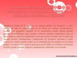 Aunque el clima de la tierra es un sistema global, los humanos y otras
formas de vida lo experimentan en la forma de eventos climatológicos
locales. Los pequeños cambios en la temperatura media global pueden
parecer insignificantes pero pueden volverse cambios importantes para el
clima global y para las condiciones a las que afecta el clima. Por lo tanto, las
sequías locales, inundaciones, condiciones de inviernos extremos o calor
intenso de verano pueden todos ser el resultado de los cambios en el clima
global. Un solo evento como la presencia de El Niño o La Niña en el Océano
Pacífico puede generar impactos ampliamente diferentes en el mundo.

 