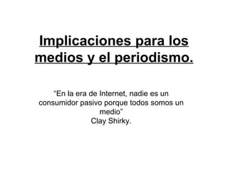 Implicaciones para los medios y el periodismo. “ En la era de Internet, nadie es un consumidor pasivo porque todos somos un medio” Clay Shirky. 