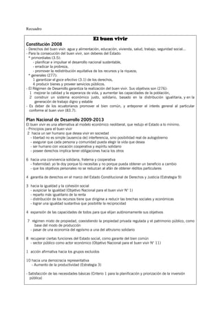 Recuadro

                                            El buen vivir
Constitución 2008
- Derechos del buen vivir: agua y alimentación, educación, vivienda, salud, trabajo, seguridad social...
- Para la consecución del buen vivir, son deberes del Estado:
  * primordiales (3.5):
     - planificar e impulsar el desarrollo nacional sustentable,
     - erradicar la probreza,
     - promover la redistribución equitativa de los recursos y la riqueza;
  * generales (277):
     1 garantizar el goce efectivo (3.1) de los derechos,
     4 producir bienes y proveer servicios públicos.
- El Régimen de Desarrollo garantiza la realización del buen vivir. Sus objetivos son (276):
   1 mejorar la calidad y la esperanza de vida, y aumentar las capacidades de la población,
   2 construir un sistema económico justo, solidario, basado en la distribución igualitaria, y en la
      generación de trabajo digno y estable
- Es deber de los ecuatorianos promover el bien común, y anteponer el interés general al particular
  conforme al buen vivir (83.7).

Plan Nacional de Desarrollo 2009-2013
El buen vivir es una alternativa al modelo económico neoliberal, que redujo el Estado a lo mínimo.
- Principios para el buen vivir
 2 hacia un ser humano que desea vivir en sociedad
   - libertad no es simple [ausencia de] interferencia, sino posibilidad real de autogobierno
   - asegurar que cada persona y comunidad pueda elegir la vida que desea
   - ser humano con vocación cooperativa y espíritu solidario
   - poseer derechos implica tener obligaciones hacia los otros

6 hacia una convivencia solidaria, fraterna y cooperativa
  - fraternidad: yo te doy porque tú necesitas y no porque pueda obtener un beneficio a cambio
  - que los objetivos personales no se reduzcan al afán de obtener réditos particulares

4 garantía de derechos en el marco del Estado Constitucional de Derechos y Justicia (Estrategia 9)

3 hacia la igualdad y la cohesión social
  - auspiciar la igualdad (Objetivo Nacional para el buen vivir N° 1)
  - reparto más igualitario de la renta
  - distribución de los recursos tiene que dirigirse a reducir las brechas sociales y económicas
  - lograr una igualdad sustantiva que posibilite la reciprocidad

4 expansión de las capacidades de todos para que elijan autónomamente sus objetivos

7 régimen mixto de propiedad, coexistiendo la propiedad privada regulada y el patrimonio público, como
    base del modo de producción
 - pasar de una economía del egoísmo a una del altruismo solidario

8 recuperar ciertas funciones del Estado social, como garante del bien común
  - sector público como actor económico (Objetivo Nacional para el buen vivir N° 11)

1 acción afirmativa hacia los grupos excluidos

10 hacia una democracia representativa
   - Aumento de la productividad (Estrategia 3)

- Satisfacción de las necesidades básicas (Criterio 1 para la planificación y priorización de la inversión
   pública)
 