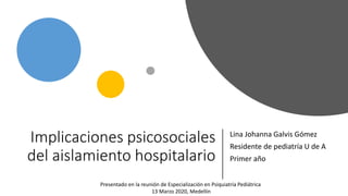 Implicaciones psicosociales
del aislamiento hospitalario
Lina Johanna Galvis Gómez
Residente de pediatría U de A
Primer año
Presentado en la reunión de Especialización en Psiquiatría Pediátrica
13 Marzo 2020, Medellín
 