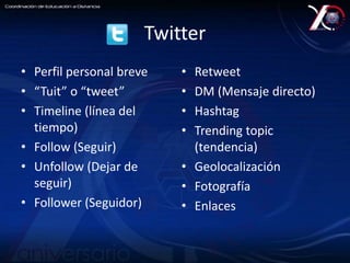 Twitter 
• Perfil personal breve 
• “Tuit” o “tweet” 
• Timeline (línea del 
tiempo) 
• Follow (Seguir) 
• Unfollow (Dejar de 
seguir) 
• Follower (Seguidor) 
• Retweet 
• DM (Mensaje directo) 
• Hashtag 
• Trending topic 
(tendencia) 
• Geolocalización 
• Fotografía 
• Enlaces 
 