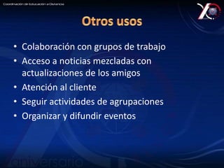 • Colaboración con grupos de trabajo 
• Acceso a noticias mezcladas con 
actualizaciones de los amigos 
• Atención al cliente 
• Seguir actividades de agrupaciones 
• Organizar y difundir eventos 
 