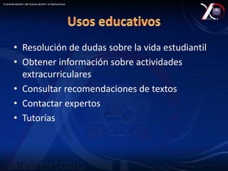 • Resolución de dudas sobre la vida estudiantil 
• Obtener información sobre actividades 
extracurriculares 
• Consultar recomendaciones de textos 
• Contactar expertos 
• Tutorías 
 
