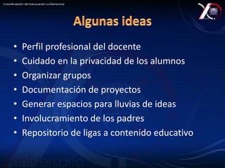 • Perfil profesional del docente 
• Cuidado en la privacidad de los alumnos 
• Organizar grupos 
• Documentación de proyectos 
• Generar espacios para lluvias de ideas 
• Involucramiento de los padres 
• Repositorio de ligas a contenido educativo 
 