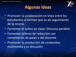 • Promover la colaboración en línea entre los 
estudiantes al tiempo que se da seguimiento 
de la misma. 
• Fomentar el tuiteo en clase: Discurso paralelo 
• Fomentar talleres de redacción con 
comentarios de pares y del docente 
• Promover la producción de contenidos 
multimedia y su discusión 
 